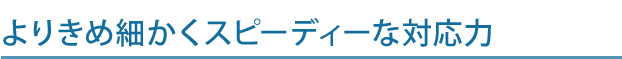 よりきめ細かくスピーディーな対応力